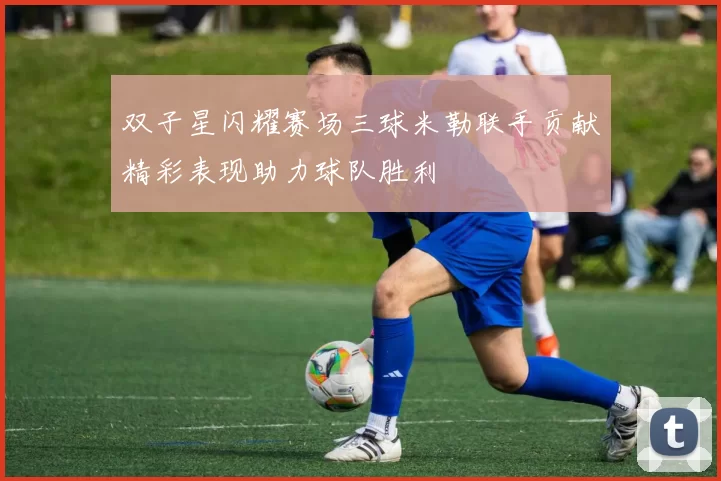 双子星闪耀赛场三球米勒联手贡献精彩表现助力球队胜利