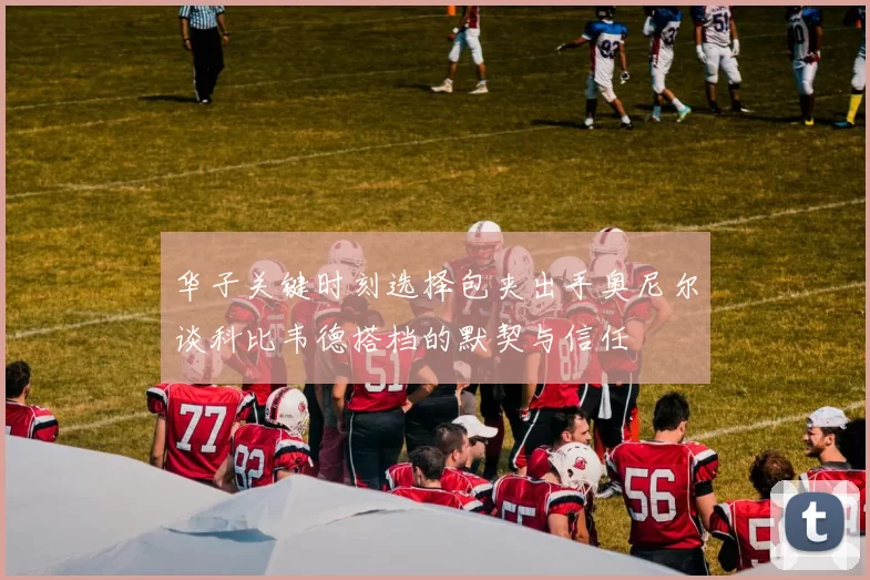 华子关键时刻选择包夹出手奥尼尔谈科比韦德搭档的默契与信任