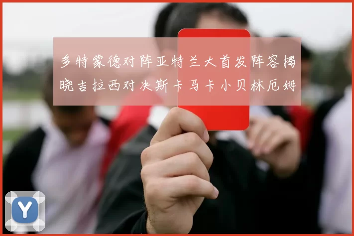多特蒙德对阵亚特兰大首发阵容揭晓吉拉西对决斯卡马卡小贝林厄姆出战