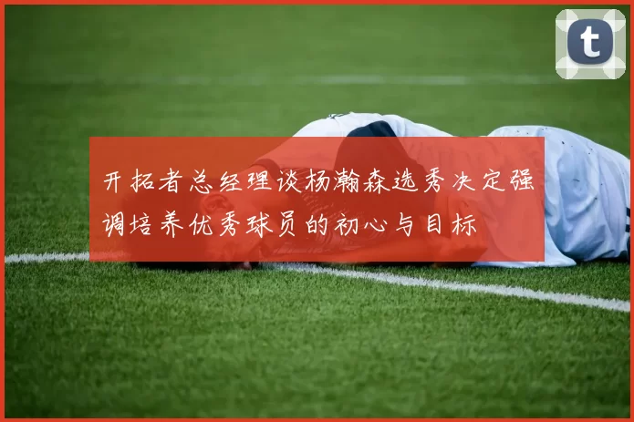 开拓者总经理谈杨瀚森选秀决定强调培养优秀球员的初心与目标