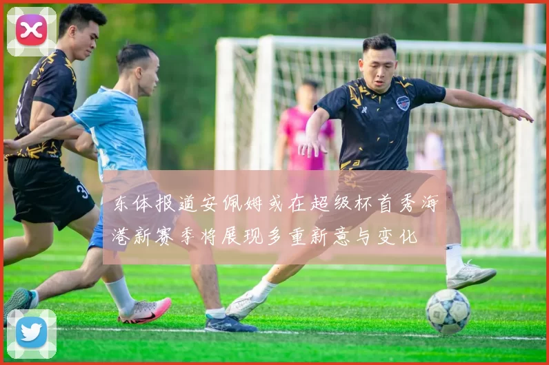 东体报道安佩姆或在超级杯首秀海港新赛季将展现多重新意与变化