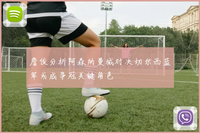 詹俊分析阿森纳曼城对决切尔西蓝军或成争冠关键角色