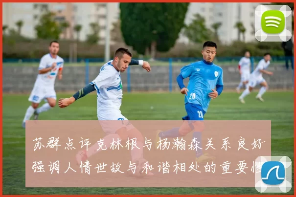 苏群点评克林根与杨瀚森关系良好强调人情世故与和谐相处的重要性
