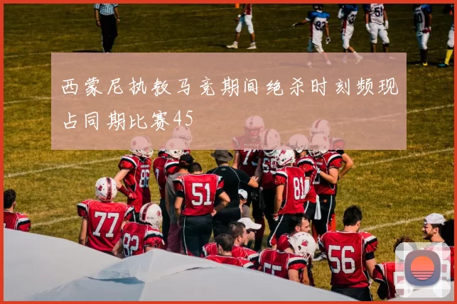 西蒙尼执教马竞期间绝杀时刻频现占同期比赛45