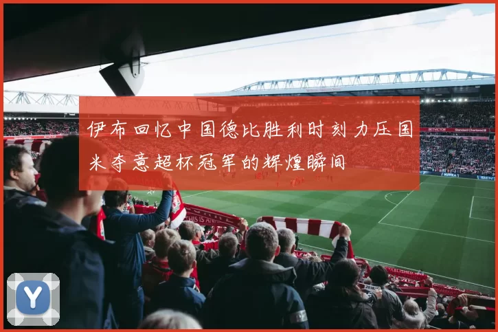 伊布回忆中国德比胜利时刻力压国米夺意超杯冠军的辉煌瞬间