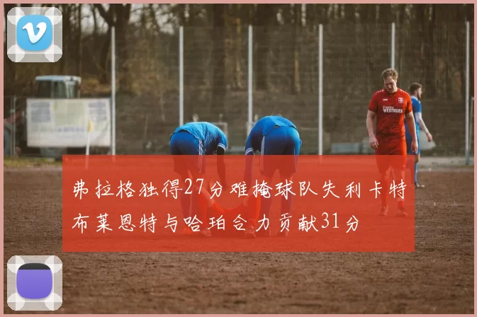 弗拉格独得27分难掩球队失利卡特布莱恩特与哈珀合力贡献31分