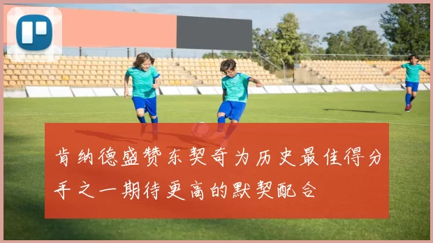 肯纳德盛赞东契奇为历史最佳得分手之一期待更高的默契配合