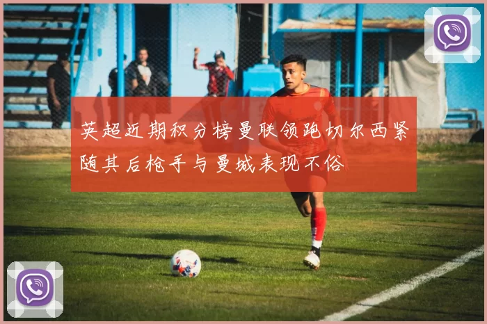 英超近期积分榜曼联领跑切尔西紧随其后枪手与曼城表现不俗