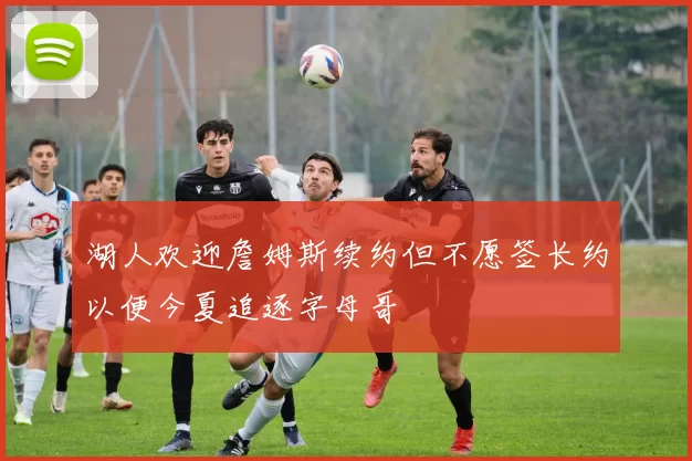 湖人欢迎詹姆斯续约但不愿签长约以便今夏追逐字母哥