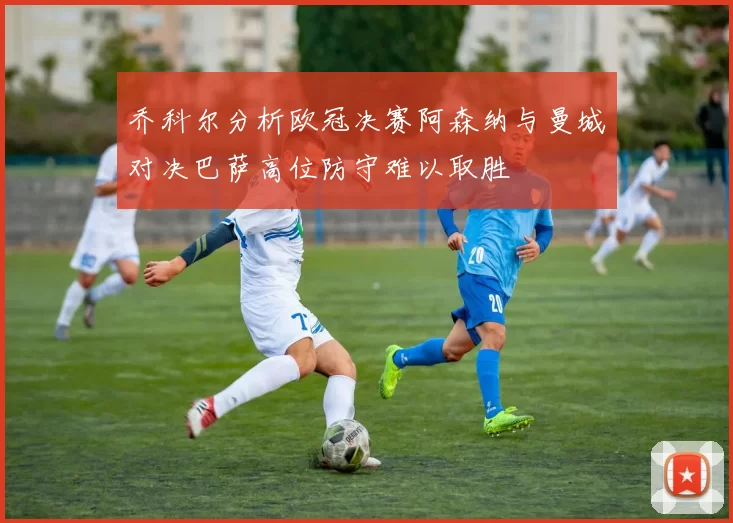 乔科尔分析欧冠决赛阿森纳与曼城对决巴萨高位防守难以取胜