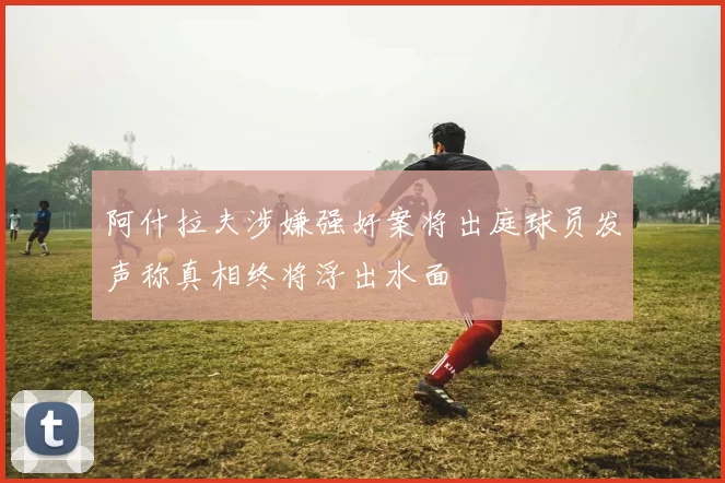 阿什拉夫涉嫌强奸案将出庭球员发声称真相终将浮出水面