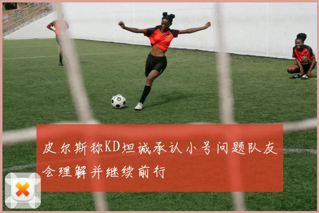皮尔斯称KD坦诚承认小号问题队友会理解并继续前行