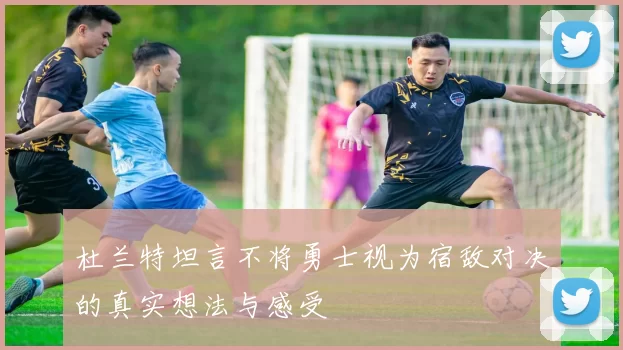 杜兰特坦言不将勇士视为宿敌对决的真实想法与感受
