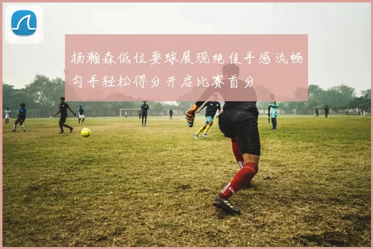 杨瀚森低位要球展现绝佳手感流畅勾手轻松得分开启比赛首分