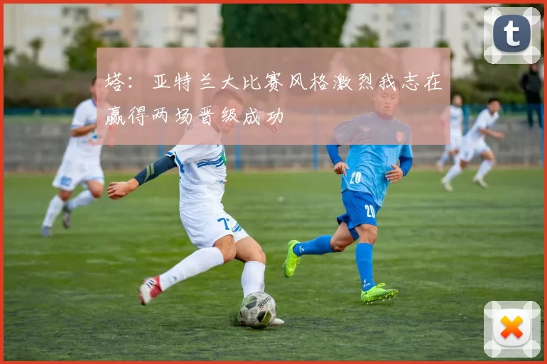 塔：亚特兰大比赛风格激烈我志在赢得两场晋级成功