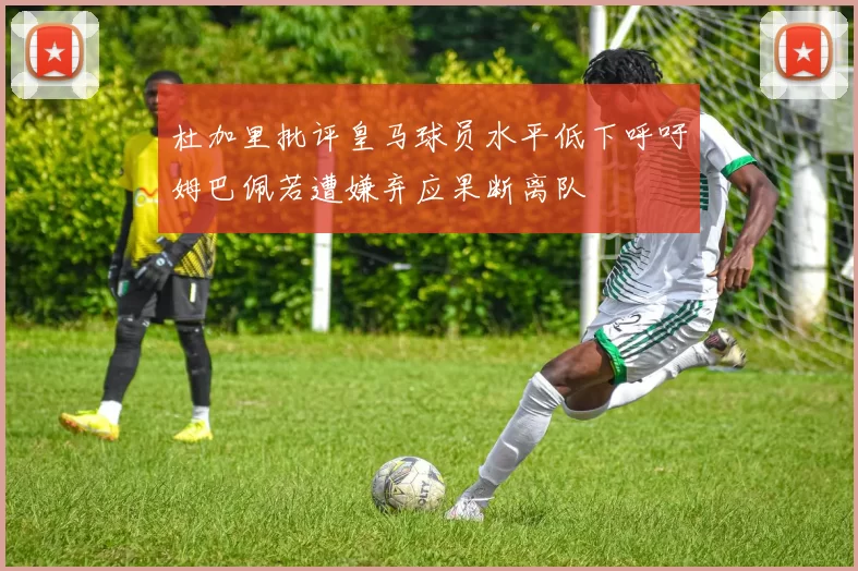 杜加里批评皇马球员水平低下呼吁姆巴佩若遭嫌弃应果断离队