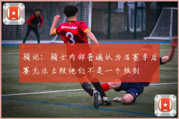 骑记：骑士内部普遍认为活塞季后赛无法击败他们不是一个级别