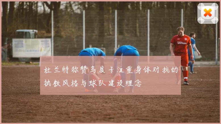 杜兰特称赞乌度卡注重身体对抗的执教风格与球队建设理念