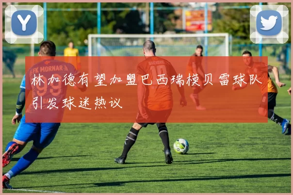 林加德有望加盟巴西瑞模贝雷球队引发球迷热议