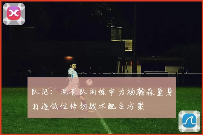 队记：混音队训练中为杨瀚森量身打造低位传切战术配合方案