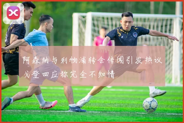 阿森纳与利物浦转会传闻引发热议戈登回应称完全不知情