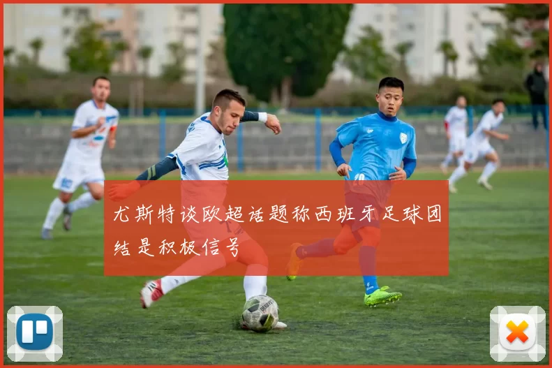 尤斯特谈欧超话题称西班牙足球团结是积极信号